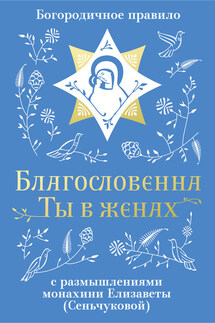 Благословенна Ты в женах. Богородичное правило с размышлениями монахини Елизаветы (Сеньчуковой)